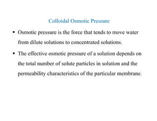 Colloidal Osmotic Pressure
 Osmotic pressure is the force that tends to move water
from dilute solutions to concentrated solutions.
 The effective osmotic pressure of a solution depends on
the total number of solute particles in solution and the
permeability characteristics of the particular membrane.
Colloidal Osmotic Pressure
 Osmotic pressure is the force that tends to move water
from dilute solutions to concentrated solutions.
 The effective osmotic pressure of a solution depends on
the total number of solute particles in solution and the
permeability characteristics of the particular membrane.
 