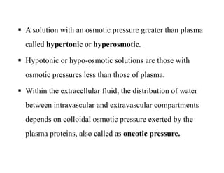  A solution with an osmotic pressure greater than plasma
called hypertonic or hyperosmotic.
 Hypotonic or hypo-osmotic solutions are those with
osmotic pressures less than those of plasma.
 Within the extracellular fluid, the distribution of water
between intravascular and extravascular compartments
depends on colloidal osmotic pressure exerted by the
plasma proteins, also called as oncotic pressure.
 A solution with an osmotic pressure greater than plasma
called hypertonic or hyperosmotic.
 Hypotonic or hypo-osmotic solutions are those with
osmotic pressures less than those of plasma.
 Within the extracellular fluid, the distribution of water
between intravascular and extravascular compartments
depends on colloidal osmotic pressure exerted by the
plasma proteins, also called as oncotic pressure.
 
