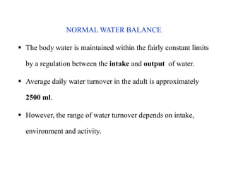 NORMAL WATER BALANCE
 The body water is maintained within the fairly constant limits
by a regulation between the intake and output of water.
 Average daily water turnover in the adult is approximately
2500 ml.
 However, the range of water turnover depends on intake,
environment and activity.
NORMAL WATER BALANCE
 The body water is maintained within the fairly constant limits
by a regulation between the intake and output of water.
 Average daily water turnover in the adult is approximately
2500 ml.
 However, the range of water turnover depends on intake,
environment and activity.
 