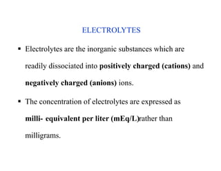 ELECTROLYTES
 Electrolytes are the inorganic substances which are
readily dissociated into positively charged (cations) and
negatively charged (anions) ions.
 The concentration of electrolytes are expressed as
milli- equivalent per liter (mEq/L)rather than
milligrams.
ELECTROLYTES
 Electrolytes are the inorganic substances which are
readily dissociated into positively charged (cations) and
negatively charged (anions) ions.
 The concentration of electrolytes are expressed as
milli- equivalent per liter (mEq/L)rather than
milligrams.
 