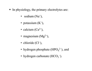  In physiology, the primary electrolytes are:
• sodium (Na+),
• potassium (K+),
• calcium (Ca2+),
• magnesium (Mg2+),
• chloride (Cl−),
• hydrogen phosphate (HPO4
2−), and
• hydrogen carbonate (HCO3
−).
 In physiology, the primary electrolytes are:
• sodium (Na+),
• potassium (K+),
• calcium (Ca2+),
• magnesium (Mg2+),
• chloride (Cl−),
• hydrogen phosphate (HPO4
2−), and
• hydrogen carbonate (HCO3
−).
 