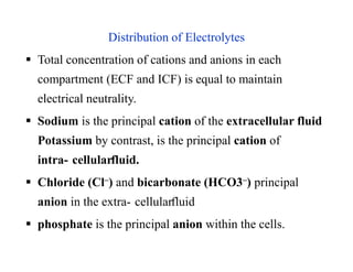Distribution of Electrolytes
 Total concentration of cations and anions in each
compartment (ECF and ICF) is equal to maintain
electrical neutrality.
 Sodium is the principal cation of the extracellular fluid
Potassium by contrast, is the principal cation of
intra- cellularfluid.
 Chloride (Cl–) and bicarbonate (HCO3–) principal
anion in the extra- cellularfluid
 phosphate is the principal anion within the cells.
Distribution of Electrolytes
 Total concentration of cations and anions in each
compartment (ECF and ICF) is equal to maintain
electrical neutrality.
 Sodium is the principal cation of the extracellular fluid
Potassium by contrast, is the principal cation of
intra- cellularfluid.
 Chloride (Cl–) and bicarbonate (HCO3–) principal
anion in the extra- cellularfluid
 phosphate is the principal anion within the cells.
 