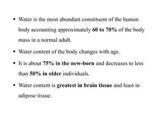  Water is the most abundant constituent of the human
body accounting approximately 60 to 70% of the body
mass in a normal adult.
 Water content of the body changes with age.
 It is about 75% in the new-born and decreases to less
than 50% in older individuals.
 Water content is greatest in brain tissue and least in
adipose tissue.
 Water is the most abundant constituent of the human
body accounting approximately 60 to 70% of the body
mass in a normal adult.
 Water content of the body changes with age.
 It is about 75% in the new-born and decreases to less
than 50% in older individuals.
 Water content is greatest in brain tissue and least in
adipose tissue.
 
