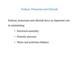 Sodium, Potassium and Chloride
Sodium, potassium and chloride have an important role
in maintaining:
• Electrical neutrality
• Osmotic pressure
• Water and acid-base balance.
Sodium, Potassium and Chloride
Sodium, potassium and chloride have an important role
in maintaining:
• Electrical neutrality
• Osmotic pressure
• Water and acid-base balance.
 
