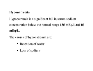 Hyponatremia
Hyponatremia is a significant fall in serum sodium
concentration below the normal range 135 mEq/L to145
mEq/L.
The causes of hyponatremia are:
 Retention of water
 Loss of sodium
Hyponatremia
Hyponatremia is a significant fall in serum sodium
concentration below the normal range 135 mEq/L to145
mEq/L.
The causes of hyponatremia are:
 Retention of water
 Loss of sodium
 
