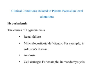 Clinical Conditions Related to Plasma Potassium level
alterations
Hyperkalemia
The causes of Hyperkalemia
• Renal failure
• Mineralocorticoid deficiency: For example, in
Addison’s disease
• Acidosis
• Cell damage: For example, in rhabdomyolysis
Clinical Conditions Related to Plasma Potassium level
alterations
Hyperkalemia
The causes of Hyperkalemia
• Renal failure
• Mineralocorticoid deficiency: For example, in
Addison’s disease
• Acidosis
• Cell damage: For example, in rhabdomyolysis
 