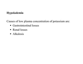 Hypokalemia
Causes of low plasma concentration of potassium are:
 Gastrointestinal losses
 Renal losses
 Alkalosis
Hypokalemia
Causes of low plasma concentration of potassium are:
 Gastrointestinal losses
 Renal losses
 Alkalosis
 