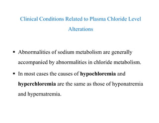 Clinical Conditions Related to Plasma Chloride Level
Alterations
 Abnormalities of sodium metabolism are generally
accompanied by abnormalities in chloride metabolism.
 In most cases the causes of hypochloremia and
hyperchloremia are the same as those of hyponatremia
and hypernatremia.
Clinical Conditions Related to Plasma Chloride Level
Alterations
 Abnormalities of sodium metabolism are generally
accompanied by abnormalities in chloride metabolism.
 In most cases the causes of hypochloremia and
hyperchloremia are the same as those of hyponatremia
and hypernatremia.
 