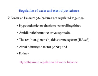 Regulation of water and electrolyte balance
 Water and electrolyte balance are regulated together.
• Hypothalamic mechanisms controlling thirst
• Antidiuretic hormone or vasopressin
• The renin-angiotensin-aldosterone system (RAAS)
• Atrial natriuretic factor (ANF) and
• Kidney
Hypothalamic regulation of water balance.
Regulation of water and electrolyte balance
 Water and electrolyte balance are regulated together.
• Hypothalamic mechanisms controlling thirst
• Antidiuretic hormone or vasopressin
• The renin-angiotensin-aldosterone system (RAAS)
• Atrial natriuretic factor (ANF) and
• Kidney
Hypothalamic regulation of water balance.
 