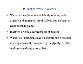 IMPORTANCE OF WATER
 Water is a medium in which body solutes, both
organic and inorganic, are dissolved and metabolic
reactions take place.
 It acts as a vehicle for transport of solutes.
 Water itself participates as a substrate and a product
in many chemical reactions, e.g. in glycolysis, citric
acid cycle and respiratory chain.
IMPORTANCE OF WATER
 Water is a medium in which body solutes, both
organic and inorganic, are dissolved and metabolic
reactions take place.
 It acts as a vehicle for transport of solutes.
 Water itself participates as a substrate and a product
in many chemical reactions, e.g. in glycolysis, citric
acid cycle and respiratory chain.
 