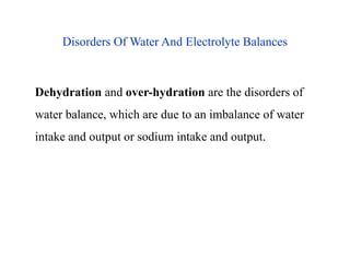 Disorders Of Water And Electrolyte Balances
Dehydration and over-hydration are the disorders of
water balance, which are due to an imbalance of water
intake and output or sodium intake and output.
Disorders Of Water And Electrolyte Balances
Dehydration and over-hydration are the disorders of
water balance, which are due to an imbalance of water
intake and output or sodium intake and output.
 