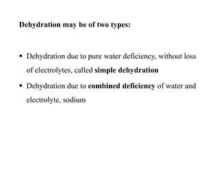Dehydration may be of two types:
 Dehydration due to pure water deficiency, without loss
of electrolytes, called simple dehydration
 Dehydration due to combined deficiency of water and
electrolyte, sodium
Dehydration may be of two types:
 Dehydration due to pure water deficiency, without loss
of electrolytes, called simple dehydration
 Dehydration due to combined deficiency of water and
electrolyte, sodium
 