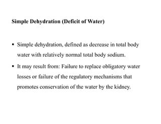 Simple Dehydration (Deficit of Water)
 Simple dehydration, defined as decrease in total body
water with relatively normal total body sodium.
 It may result from: Failure to replace obligatory water
losses or failure of the regulatory mechanisms that
promotes conservation of the water by the kidney.
Simple Dehydration (Deficit of Water)
 Simple dehydration, defined as decrease in total body
water with relatively normal total body sodium.
 It may result from: Failure to replace obligatory water
losses or failure of the regulatory mechanisms that
promotes conservation of the water by the kidney.
 