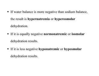  If water balance is more negative than sodium balance,
the result is hypernatremia or hyperosmolar
dehydration.
 If it is equally negative normonatremic or isomolar
dehydration results.
 If it is less negative hyponatremic or hyposmolar
dehydration results.
 If water balance is more negative than sodium balance,
the result is hypernatremia or hyperosmolar
dehydration.
 If it is equally negative normonatremic or isomolar
dehydration results.
 If it is less negative hyponatremic or hyposmolar
dehydration results.
 