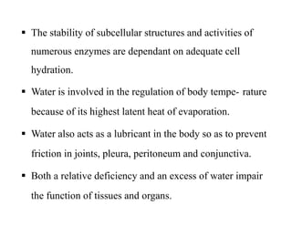  The stability of subcellular structures and activities of
numerous enzymes are dependant on adequate cell
hydration.
 Water is involved in the regulation of body tempe- rature
because of its highest latent heat of evaporation.
 Water also acts as a lubricant in the body so as to prevent
friction in joints, pleura, peritoneum and conjunctiva.
 Both a relative deficiency and an excess of water impair
the function of tissues and organs.
 The stability of subcellular structures and activities of
numerous enzymes are dependant on adequate cell
hydration.
 Water is involved in the regulation of body tempe- rature
because of its highest latent heat of evaporation.
 Water also acts as a lubricant in the body so as to prevent
friction in joints, pleura, peritoneum and conjunctiva.
 Both a relative deficiency and an excess of water impair
the function of tissues and organs.
 