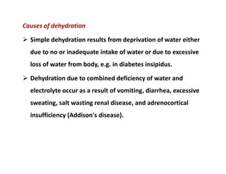 Causes of dehydration
 Simple dehydration results from deprivation of water either
due to no or inadequate intake of water or due to excessive
loss of water from body, e.g. in diabetes insipidus.
 Dehydration due to combined deficiency of water and
electrolyte occur as a result of vomiting, diarrhea, excessive
sweating, salt wasting renal disease, and adrenocortical
insufficiency (Addison's disease).
Causes of dehydration
 Simple dehydration results from deprivation of water either
due to no or inadequate intake of water or due to excessive
loss of water from body, e.g. in diabetes insipidus.
 Dehydration due to combined deficiency of water and
electrolyte occur as a result of vomiting, diarrhea, excessive
sweating, salt wasting renal disease, and adrenocortical
insufficiency (Addison's disease).
 