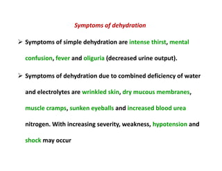 Symptoms of dehydration
 Symptoms of simple dehydration are intense thirst, mental
confusion, fever and oliguria (decreased urine output).
 Symptoms of dehydration due to combined deficiency of water
and electrolytes are wrinkled skin, dry mucous membranes,
muscle cramps, sunken eyeballs and increased blood urea
nitrogen. With increasing severity, weakness, hypotension and
shock may occur
Symptoms of dehydration
 Symptoms of simple dehydration are intense thirst, mental
confusion, fever and oliguria (decreased urine output).
 Symptoms of dehydration due to combined deficiency of water
and electrolytes are wrinkled skin, dry mucous membranes,
muscle cramps, sunken eyeballs and increased blood urea
nitrogen. With increasing severity, weakness, hypotension and
shock may occur
 
