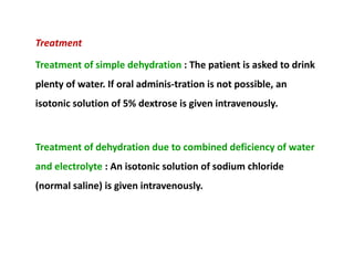 Treatment
Treatment of simple dehydration : The patient is asked to drink
plenty of water. If oral adminis­tration is not possible, an
isotonic solution of 5% dextrose is given intravenously.
Treatment of dehydration due to combined deficiency of water
and electrolyte : An isotonic solution of sodium chloride
(normal saline) is given intravenously.
Treatment
Treatment of simple dehydration : The patient is asked to drink
plenty of water. If oral adminis­tration is not possible, an
isotonic solution of 5% dextrose is given intravenously.
Treatment of dehydration due to combined deficiency of water
and electrolyte : An isotonic solution of sodium chloride
(normal saline) is given intravenously.
 