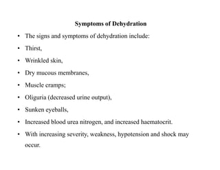 Symptoms of Dehydration
• The signs and symptoms of dehydration include:
• Thirst,
• Wrinkled skin,
• Dry mucous membranes,
• Muscle cramps;
• Oliguria (decreased urine output),
• Sunken eyeballs,
• Increased blood urea nitrogen, and increased haematocrit.
• With increasing severity, weakness, hypotension and shock may
occur.
Symptoms of Dehydration
• The signs and symptoms of dehydration include:
• Thirst,
• Wrinkled skin,
• Dry mucous membranes,
• Muscle cramps;
• Oliguria (decreased urine output),
• Sunken eyeballs,
• Increased blood urea nitrogen, and increased haematocrit.
• With increasing severity, weakness, hypotension and shock may
occur.
 
