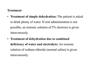 Treatment
• Treatment of simple dehydration: The patient is asked
to drink plenty of water. If oral administration is not
possible, an isotonic solution of 5% dextrose is given
intravenously.
• Treatment of dehydration due to combined
deficiency of water and electrolyte: An isotonic
solution of sodium chloride (normal saline) is given
intravenously.
Treatment
• Treatment of simple dehydration: The patient is asked
to drink plenty of water. If oral administration is not
possible, an isotonic solution of 5% dextrose is given
intravenously.
• Treatment of dehydration due to combined
deficiency of water and electrolyte: An isotonic
solution of sodium chloride (normal saline) is given
intravenously.
 