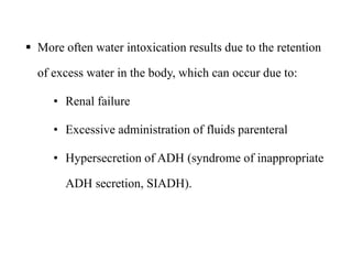  More often water intoxication results due to the retention
of excess water in the body, which can occur due to:
• Renal failure
• Excessive administration of fluids parenteral
• Hypersecretion of ADH (syndrome of inappropriate
ADH secretion, SIADH).
 More often water intoxication results due to the retention
of excess water in the body, which can occur due to:
• Renal failure
• Excessive administration of fluids parenteral
• Hypersecretion of ADH (syndrome of inappropriate
ADH secretion, SIADH).
 