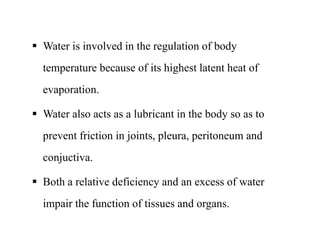  Water is involved in the regulation of body
temperature because of its highest latent heat of
evaporation.
 Water also acts as a lubricant in the body so as to
prevent friction in joints, pleura, peritoneum and
conjuctiva.
 Both a relative deficiency and an excess of water
impair the function of tissues and organs.
 Water is involved in the regulation of body
temperature because of its highest latent heat of
evaporation.
 Water also acts as a lubricant in the body so as to
prevent friction in joints, pleura, peritoneum and
conjuctiva.
 Both a relative deficiency and an excess of water
impair the function of tissues and organs.
 