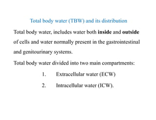 Total body water (TBW) and its distribution
Total body water, includes water both inside and outside
of cells and water normally present in the gastrointestinal
and genitourinary systems.
Total body water divided into two main compartments:
1. Extracellular water (ECW)
2. Intracellular water (ICW).
Total body water (TBW) and its distribution
Total body water, includes water both inside and outside
of cells and water normally present in the gastrointestinal
and genitourinary systems.
Total body water divided into two main compartments:
1. Extracellular water (ECW)
2. Intracellular water (ICW).
 