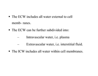  The ECW includes all water external to cell
memb- ranes.
 The ECW can be further subdivided into:
– Intravascular water, i.e. plasma
– Extravascular water, i.e. interstitial fluid.
 The ICW includes all water within cell membranes.
 The ECW includes all water external to cell
memb- ranes.
 The ECW can be further subdivided into:
– Intravascular water, i.e. plasma
– Extravascular water, i.e. interstitial fluid.
 The ICW includes all water within cell membranes.
 