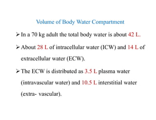 Volume of Body Water Compartment
In a 70 kg adult the total body water is about 42 L.
About 28 L of intracellular water (ICW) and 14 L of
extracellular water (ECW).
The ECW is distributed as 3.5 L plasma water
(intravascular water) and 10.5 L interstitial water
(extra- vascular).
Volume of Body Water Compartment
In a 70 kg adult the total body water is about 42 L.
About 28 L of intracellular water (ICW) and 14 L of
extracellular water (ECW).
The ECW is distributed as 3.5 L plasma water
(intravascular water) and 10.5 L interstitial water
(extra- vascular).
 