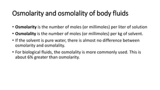 Osmolarity and osmolality of body fluids
• Osmolarity is the number of moles (or millimoles) per liter of solution
• Osmolality is the number of moles (or millimoles) per kg of solvent.
• If the solvent is pure water, there is almost no difference between
osmolarity and osmolality.
• For biological fluids, the osmolality is more commonly used. This is
about 6% greater than osmolarity.
 
