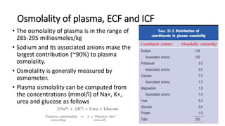 Osmolality of plasma, ECF and ICF
• The osmolality of plasma is in the range of
285-295 milliosmoles/kg
• Sodium and its associated anions make the
largest contribution (~90%) to plasma
osmolality.
• Osmolality is generally measured by
osmometer.
• Plasma osmolality can be computed from
the concentrations (mmol/l) of Na+, K+,
urea and glucose as follows
 