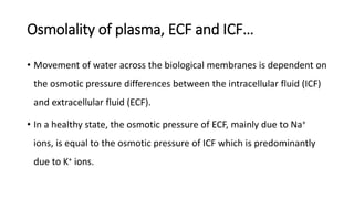 Osmolality of plasma, ECF and ICF…
• Movement of water across the biological membranes is dependent on
the osmotic pressure differences between the intracellular fluid (ICF)
and extracellular fluid (ECF).
• In a healthy state, the osmotic pressure of ECF, mainly due to Na+
ions, is equal to the osmotic pressure of ICF which is predominantly
due to K+ ions.
 