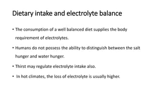 Dietary intake and electrolyte balance
• The consumption of a well balanced diet supplies the body
requirement of electrolytes.
• Humans do not possess the ability to distinguish between the salt
hunger and water hunger.
• Thirst may regulate electrolyte intake also.
• In hot climates, the loss of electrolyte is usually higher.
 