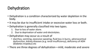 Dehydration
• Dehydration is a condition characterized by water depletion in the
body.
• It may be due to insufficient intake or excessive water loss or both.
• Dehydration is generally classified into two types.
1. Due to loss of water alone.
2. Due to deprivation of water and electrolytes.
• Dehydration may occur as a result of
• diarrhea, vomiting, excessive sweating, fluid loss in burns, adrenocortical
dysfunction, kidney diseases (e.g. renal insufficiency), deficiency of ADH
(diabetes insipidus) etc
• There are three degrees of dehydration—mild, moderate and severe
 