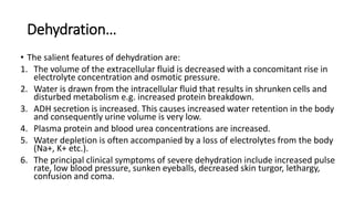 Dehydration…
• The salient features of dehydration are:
1. The volume of the extracellular fluid is decreased with a concomitant rise in
electrolyte concentration and osmotic pressure.
2. Water is drawn from the intracellular fluid that results in shrunken cells and
disturbed metabolism e.g. increased protein breakdown.
3. ADH secretion is increased. This causes increased water retention in the body
and consequently urine volume is very low.
4. Plasma protein and blood urea concentrations are increased.
5. Water depletion is often accompanied by a loss of electrolytes from the body
(Na+, K+ etc.).
6. The principal clinical symptoms of severe dehydration include increased pulse
rate, low blood pressure, sunken eyeballs, decreased skin turgor, lethargy,
confusion and coma.
 