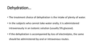 Dehydration…
• The treatment choice of dehydration is the intake of plenty of water.
• In the subjects who cannot take water orally, it is administered
intravenously in an isotonic solution (usually 5% glucose).
• If the dehydration is accompanied by loss of electrolytes, the same
should be administered by oral or intravenous routes.
 