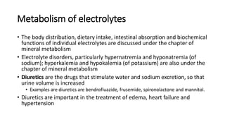 Metabolism of electrolytes
• The body distribution, dietary intake, intestinal absorption and biochemical
functions of individual electrolytes are discussed under the chapter of
mineral metabolism
• Electrolyte disorders, particularly hypernatremia and hyponatremia (of
sodium); hyperkalemia and hypokalemia (of potassium) are also under the
chapter of mineral metabolism
• Diuretics are the drugs that stimulate water and sodium excretion, so that
urine volume is increased
• Examples are diuretics are bendrofluazide, frusemide, spironolactone and mannitol.
• Diuretics are important in the treatment of edema, heart failure and
hypertension
 