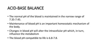 ACID-BASE BALANCE
• The normal pH of the blood is maintained in the narrow range of
7.35-7.45.
• Maintenance of blood pH is an important homeostatic mechanism of
the body.
• Changes in blood pH will alter the intracellular pH which, in turn,
influence the metabolism
• The blood pH compatible to life is 6.8-7.8.
 