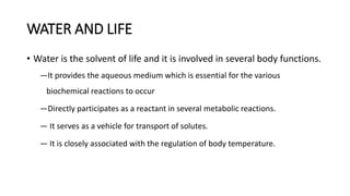WATER AND LIFE
• Water is the solvent of life and it is involved in several body functions.
―It provides the aqueous medium which is essential for the various
biochemical reactions to occur
―Directly participates as a reactant in several metabolic reactions.
― It serves as a vehicle for transport of solutes.
― It is closely associated with the regulation of body temperature.
 