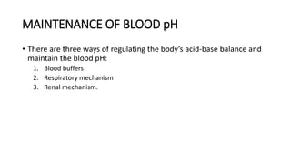MAINTENANCE OF BLOOD pH
• There are three ways of regulating the body’s acid-base balance and
maintain the blood pH:
1. Blood buffers
2. Respiratory mechanism
3. Renal mechanism.
 