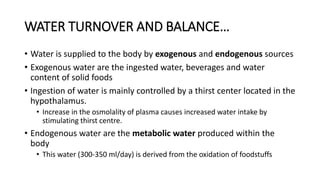 WATER TURNOVER AND BALANCE…
• Water is supplied to the body by exogenous and endogenous sources
• Exogenous water are the ingested water, beverages and water
content of solid foods
• Ingestion of water is mainly controlled by a thirst center located in the
hypothalamus.
• Increase in the osmolality of plasma causes increased water intake by
stimulating thirst centre.
• Endogenous water are the metabolic water produced within the
body
• This water (300-350 ml/day) is derived from the oxidation of foodstuffs
 