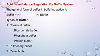 Acid Base Balance Regulation By Buffer System
The general form of buffer in buffering action is
Buffer + H+ H. Buffer
Types of Buffer:
1. Chemical buffer
Bicarbonate buffer
Phosphate buffer
Protein buffer
2. Pulmonary buffer
3. Renal buffer
 