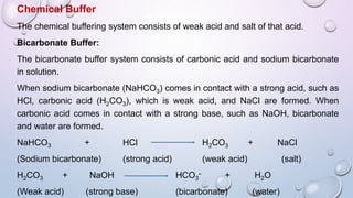 Chemical Buffer
The chemical buffering system consists of weak acid and salt of that acid.
Bicarbonate Buffer:
The bicarbonate buffer system consists of carbonic acid and sodium bicarbonate
in solution.
When sodium bicarbonate (NaHCO3) comes in contact with a strong acid, such as
HCl, carbonic acid (H2CO3), which is weak acid, and NaCl are formed. When
carbonic acid comes in contact with a strong base, such as NaOH, bicarbonate
and water are formed.
NaHCO3 + HCl H2CO3 + NaCl
(Sodium bicarbonate) (strong acid) (weak acid) (salt)
H2CO3 + NaOH HCO3
- + H2O
(Weak acid) (strong base) (bicarbonate) (water)
 
