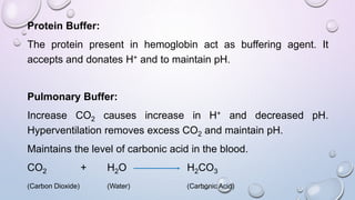 Protein Buffer:
The protein present in hemoglobin act as buffering agent. It
accepts and donates H+ and to maintain pH.
Pulmonary Buffer:
Increase CO2 causes increase in H+ and decreased pH.
Hyperventilation removes excess CO2 and maintain pH.
Maintains the level of carbonic acid in the blood.
CO2 + H2O H2CO3
(Carbon Dioxide) (Water) (Carbonic Acid)
 