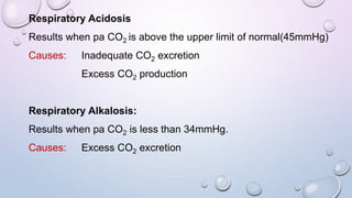 Respiratory Acidosis
Results when pa CO2 is above the upper limit of normal(45mmHg)
Causes: Inadequate CO2 excretion
Excess CO2 production
Respiratory Alkalosis:
Results when pa CO2 is less than 34mmHg.
Causes: Excess CO2 excretion
 