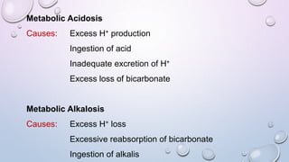 Metabolic Acidosis
Causes: Excess H+ production
Ingestion of acid
Inadequate excretion of H+
Excess loss of bicarbonate
Metabolic Alkalosis
Causes: Excess H+ loss
Excessive reabsorption of bicarbonate
Ingestion of alkalis
 