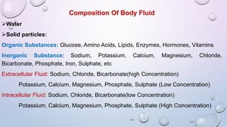 Composition Of Body Fluid
Water
Solid particles:
Organic Substances: Glucose, Amino Acids, Lipids, Enzymes, Hormones, Vitamins
Inorganic Substance: Sodium, Potassium, Calcium, Magnesium, Chloride,
Bicarbonate, Phosphate, Iron, Sulphate, etc
Extracellular Fluid: Sodium, Chloride, Bicarbonate(high Concentration)
Potassium, Calcium, Magnesium, Phosphate, Sulphate (Low Concentration)
Intracellular Fluid: Sodium, Chloride, Bicarbonate(low Concentration)
Potassium, Calcium, Magnesium, Phosphate, Sulphate (High Concentration)
 