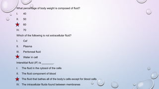 What percentage of body weight is composed of fluid?
I. 40
II. 50
III. 60
IV. 70
Which of the following is not extracellular fluid?
I. Csf
II. Plasma
III. Peritoneal fluid
IV. Water in cell
Interstitial fluid (IF) is ________.
I. The fluid in the cytosol of the cells
II. The fluid component of blood
III. The fluid that bathes all of the body’s cells except for blood cells
IV. The intracellular fluids found between membranes
 