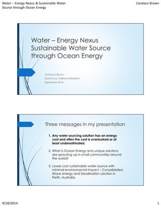 Water – Energy Nexus & Sustainable Water 
Source through Ocean Energy 
Candace Brown 
Water – Energy Nexus 
Sustainable Water Source 
through Ocean Energy 
Candace Brown 
Santa Cruz, California Resident 
September 2014 
Three messages in my presentation 
1. Any water sourcing solution has an energy 
cost and often the cost is overlooked or at 
least underestimated. 
2. What is Ocean Energy and unique solutions 
are sprouting up in small communities around 
the world? 
3. Lower cost sustainable water source with 
minimal environmental impact – Consolidated 
Wave energy and Desalination solution in 
Perth, Australia. 
9/18/2014 1 
 