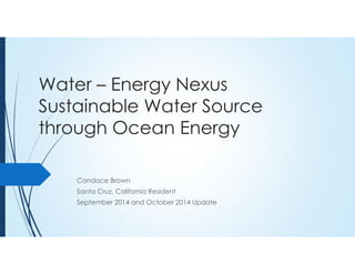 Water – Energy Nexus 
Sustainable Water Source 
through Ocean Energy 
Candace Brown 
Santa Cruz, California Resident 
September 2014 and October 2014 Update 
 